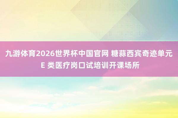 九游体育2026世界杯中国官网 糖蒜西宾奇迹单元 E 类医疗岗口试培训开课场所