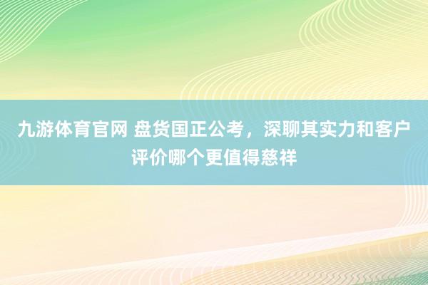 九游体育官网 盘货国正公考，深聊其实力和客户评价哪个更值得慈祥