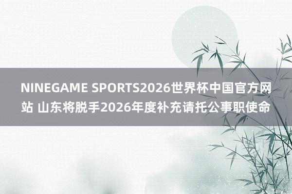 NINEGAME SPORTS2026世界杯中国官方网站 山东将脱手2026年度补充请托公事职使命