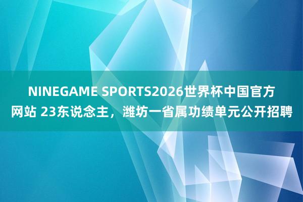 NINEGAME SPORTS2026世界杯中国官方网站 23东说念主，潍坊一省属功绩单元公开招聘