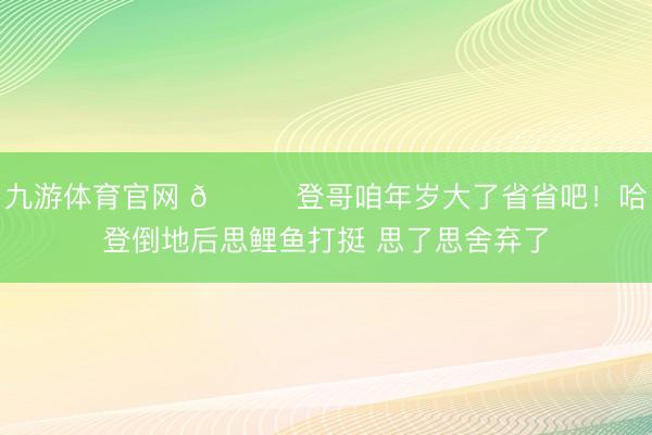九游体育官网 😂登哥咱年岁大了省省吧！哈登倒地后思鲤鱼打挺 思了思舍弃了
