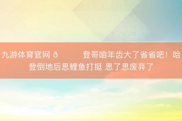 九游体育官网 😂登哥咱年齿大了省省吧！哈登倒地后思鲤鱼打挺 思了思废弃了