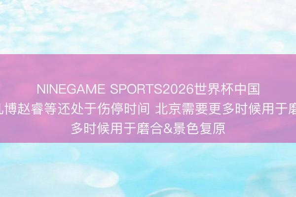 NINEGAME SPORTS2026世界杯中国官方网站 曾凡博赵睿等还处于伤停时间 北京需要更多时候用于磨合&景色复原