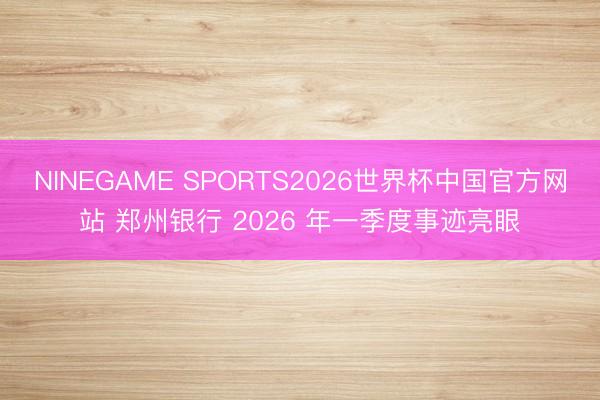 NINEGAME SPORTS2026世界杯中国官方网站 郑州银行 2026 年一季度事迹亮眼