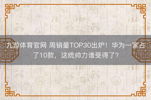 九游体育官网 周销量TOP30出炉！华为一家占了10款，这统帅力谁受得了？