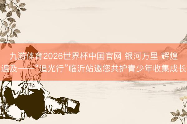 九游体育2026世界杯中国官网 银河万里 辉煌遍及——“追光行”临沂站邀您共护青少年收集成长