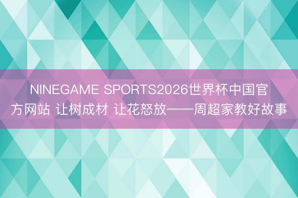 NINEGAME SPORTS2026世界杯中国官方网站 让树成材 让花怒放——周超家教好故事