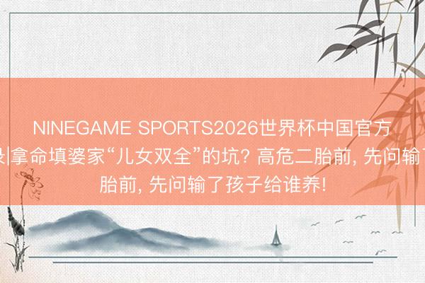 NINEGAME SPORTS2026世界杯中国官方网站 计算实录|拿命填婆家“儿女双全”的坑? 高危二胎前, 先问输了孩子给谁养!