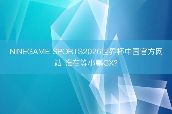 NINEGAME SPORTS2026世界杯中国官方网站 谁在等小鹏GX？