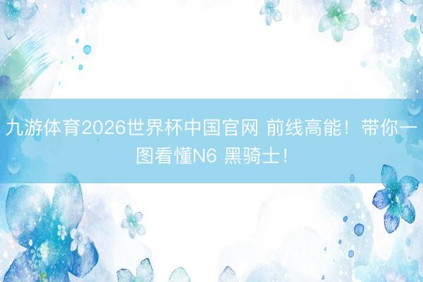 九游体育2026世界杯中国官网 前线高能！带你一图看懂N6 黑骑士！