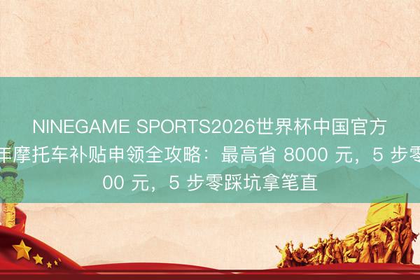 NINEGAME SPORTS2026世界杯中国官方网站 2026 年摩托车补贴申领全攻略：最高省 8000 元，5 步零踩坑拿笔直