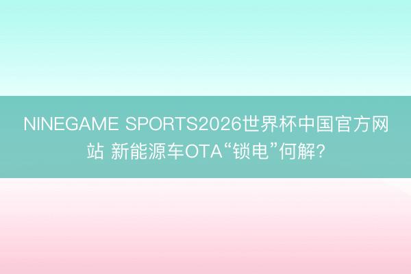 NINEGAME SPORTS2026世界杯中国官方网站 新能源车OTA“锁电”何解?