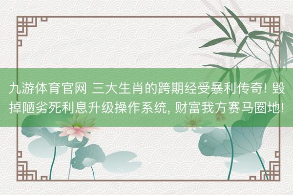 九游体育官网 三大生肖的跨期经受暴利传奇! 毁掉陋劣死利息升级操作系统， 财富我方赛马圈地!