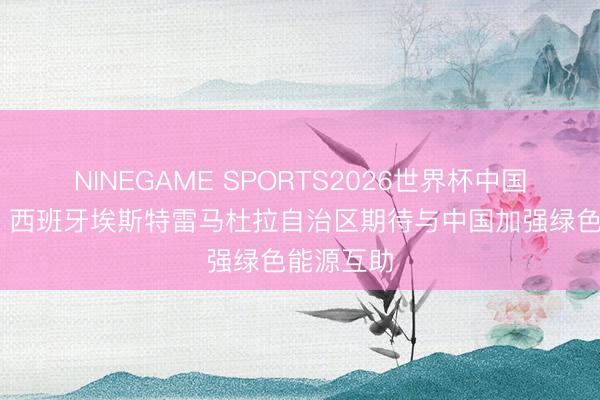 NINEGAME SPORTS2026世界杯中国官方网站 西班牙埃斯特雷马杜拉自治区期待与中国加强绿色能源互助