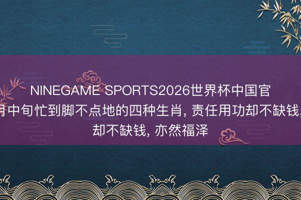 NINEGAME SPORTS2026世界杯中国官方网站 5月中旬忙到脚不点地的四种生肖， 责任用功却不缺钱， 亦然福泽