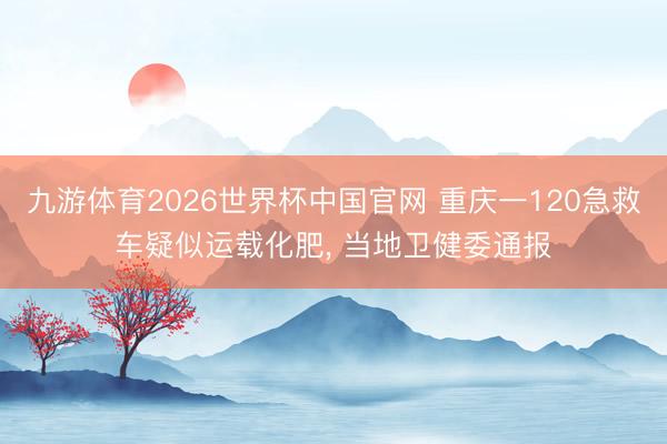 九游体育2026世界杯中国官网 重庆一120急救车疑似运载化肥， 当地卫健委通报
