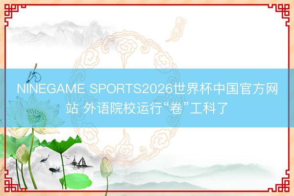 NINEGAME SPORTS2026世界杯中国官方网站 外语院校运行“卷”工科了