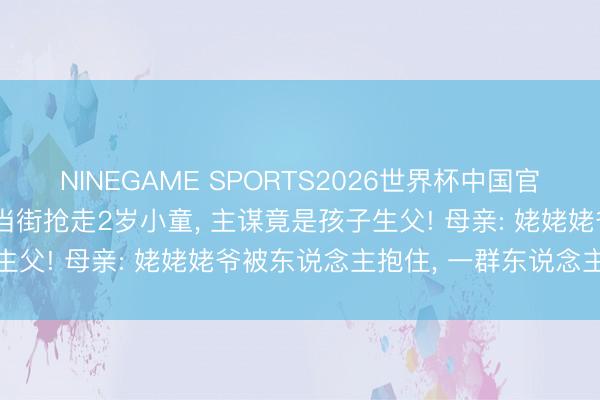 NINEGAME SPORTS2026世界杯中国官方网站 7东说念主蒙面当街抢走2岁小童， 主谋竟是孩子生父! 母亲: 姥姥姥爷被东说念主抱住， 一群东说念主来抢