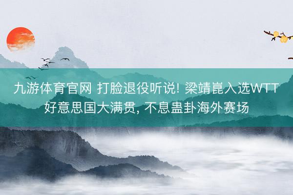 九游体育官网 打脸退役听说! 梁靖崑入选WTT好意思国大满贯, 不息蛊卦海外赛场