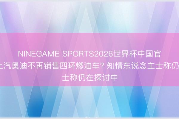 NINEGAME SPORTS2026世界杯中国官方网站 上汽奥迪不再销售四环燃油车? 知情东说念主士称仍在探讨中