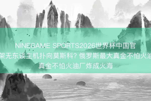 NINEGAME SPORTS2026世界杯中国官方网站 355架无东谈主机扑向莫斯科? 俄罗斯最大真金不怕火油厂炸成火海
