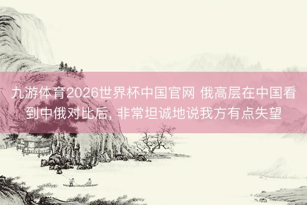 九游体育2026世界杯中国官网 俄高层在中国看到中俄对比后， 非常坦诚地说我方有点失望