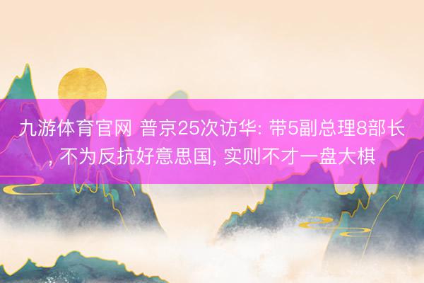 九游体育官网 普京25次访华: 带5副总理8部长, 不为反抗好意思国, 实则不才一盘大棋