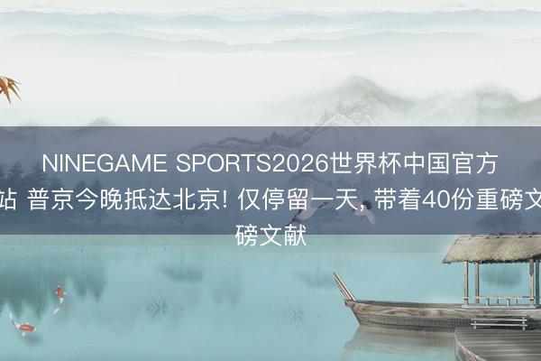 NINEGAME SPORTS2026世界杯中国官方网站 普京今晚抵达北京! 仅停留一天, 带着40份重磅文献
