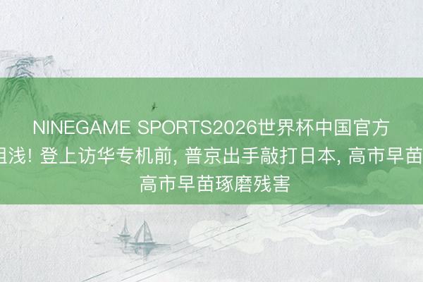 NINEGAME SPORTS2026世界杯中国官方网站 不粗浅! 登上访华专机前， 普京出手敲打日本， 高市早苗琢磨残害