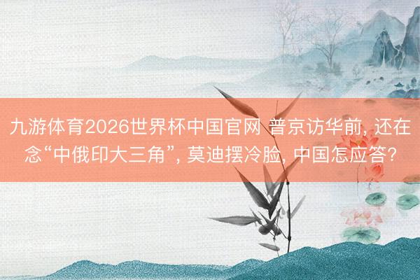 九游体育2026世界杯中国官网 普京访华前， 还在念“中俄印大三角”， 莫迪摆冷脸， 中国怎应答?