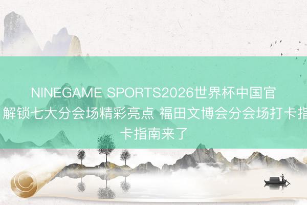 NINEGAME SPORTS2026世界杯中国官方网站 解锁七大分会场精彩亮点 福田文博会分会场打卡指南来了