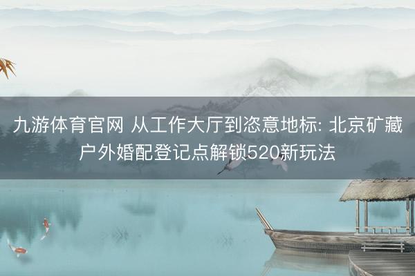 九游体育官网 从工作大厅到恣意地标: 北京矿藏户外婚配登记点解锁520新玩法