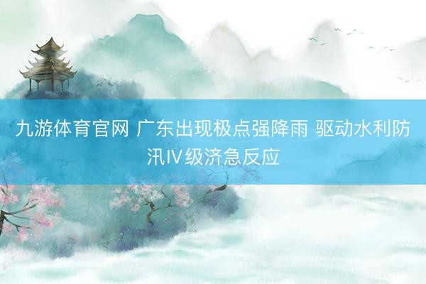 九游体育官网 广东出现极点强降雨 驱动水利防汛Ⅳ级济急反应