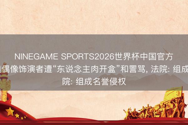 NINEGAME SPORTS2026世界杯中国官方网站 假造偶像饰演者遭“东说念主肉开盒”和詈骂， 法院: 组成名誉侵权