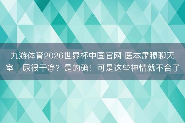 九游体育2026世界杯中国官网 医本肃穆聊天室｜尿很干净？是的确！可是这些神情就不合了