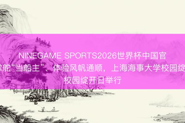 NINEGAME SPORTS2026世界杯中国官方网站 掌舵“当船主”、体验风帆通顺，上海海事大学校园绽开日举行