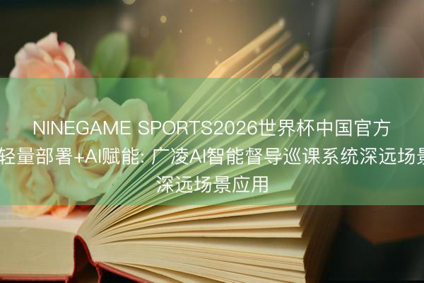 NINEGAME SPORTS2026世界杯中国官方网站 轻量部署+AI赋能: 广凌AI智能督导巡课系统深远场景应用