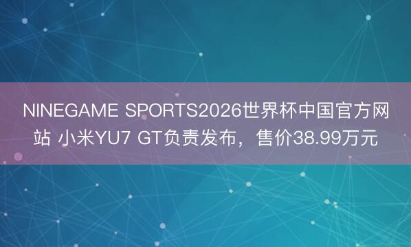 NINEGAME SPORTS2026世界杯中国官方网站 小米YU7 GT负责发布，售价38.99万元