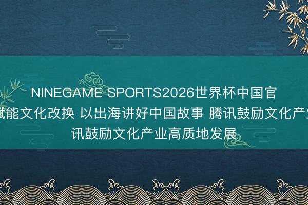 NINEGAME SPORTS2026世界杯中国官方网站 以AI赋能文化改换 以出海讲好中国故事 腾讯鼓励文化产业高质地发展