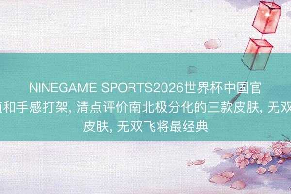 NINEGAME SPORTS2026世界杯中国官方网站 颜值和手感打架， 清点评价南北极分化的三款皮肤， 无双飞将最经典