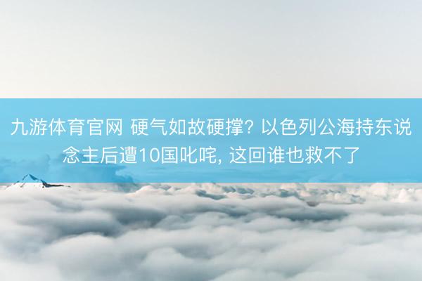 九游体育官网 硬气如故硬撑? 以色列公海持东说念主后遭10国叱咤， 这回谁也救不了