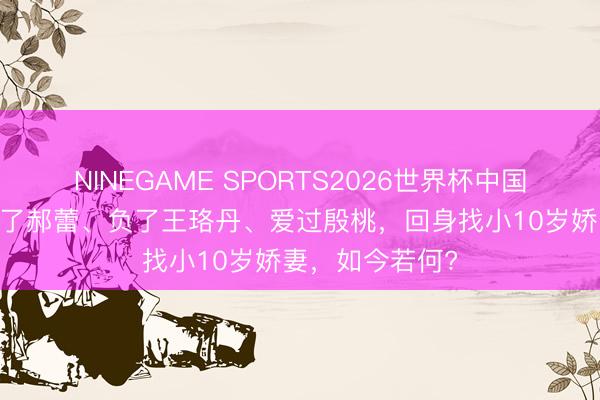 NINEGAME SPORTS2026世界杯中国官方网站 他害了郝蕾、负了王珞丹、爱过殷桃，回身找小10岁娇妻，如今若何?