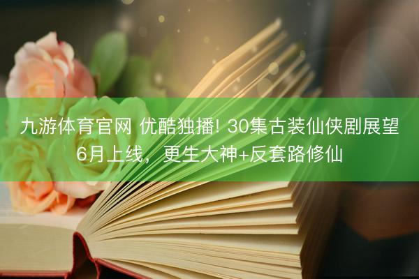 九游体育官网 优酷独播! 30集古装仙侠剧展望6月上线，更生大神+反套路修仙