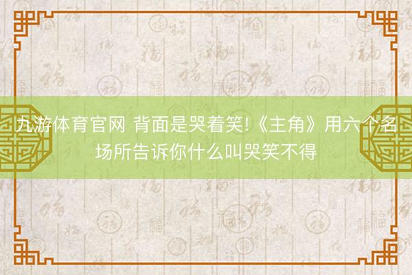 九游体育官网 背面是哭着笑!《主角》用六个名场所告诉你什么叫哭笑不得