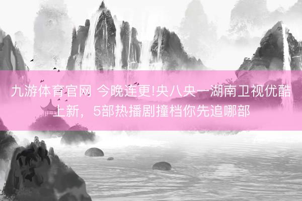 九游体育官网 今晚连更!央八央一湖南卫视优酷上新，5部热播剧撞档你先追哪部
