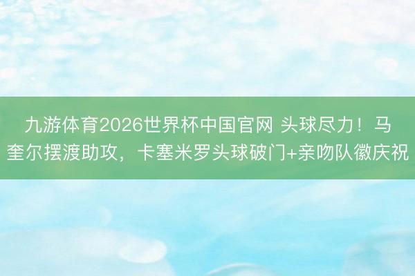 九游体育2026世界杯中国官网 头球尽力！马奎尔摆渡助攻，卡塞米罗头球破门+亲吻队徽庆祝