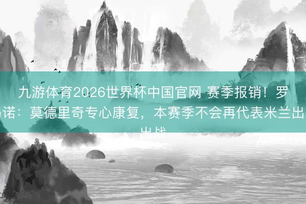 九游体育2026世界杯中国官网 赛季报销!罗马诺:莫德里奇专心康复,本赛季不会再代表米兰出战