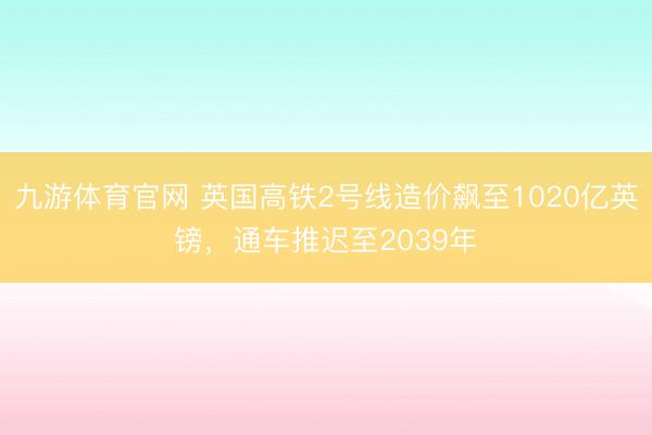 九游体育官网 英国高铁2号线造价飙至1020亿英镑,通车推迟至2039年