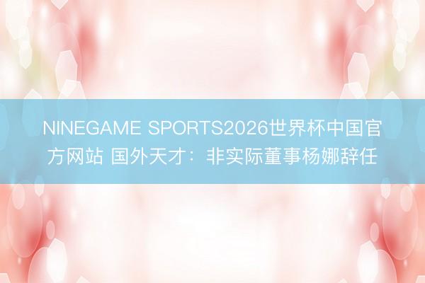 NINEGAME SPORTS2026世界杯中国官方网站 国外天才：非实际董事杨娜辞任