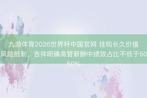 九游体育2026世界杯中国官网 挂钩长久价值与风险抵制，吉祥明确高管薪酬中绩效占比不低于50%